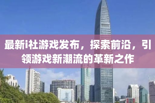 最新i社游戏发布，探索前沿，引领游戏新潮流的革新之作