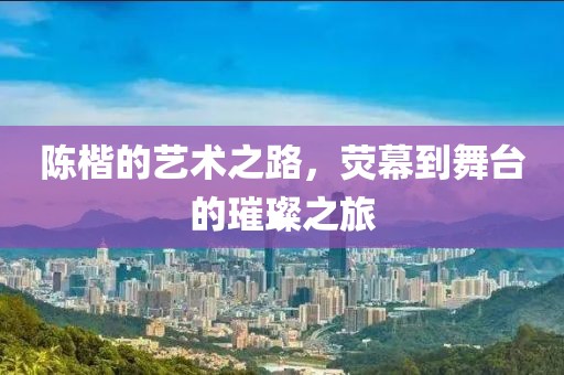 陈楷的艺术之路，荧幕到舞台的璀璨之旅