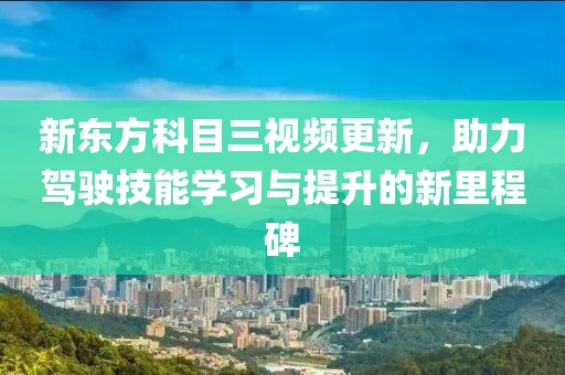 新东方科目三视频更新，助力驾驶技能学习与提升的新里程碑