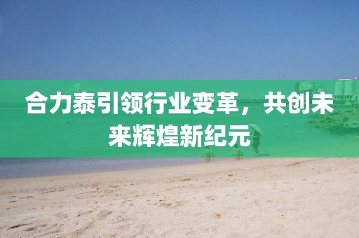合力泰引领行业变革，共创未来辉煌新纪元