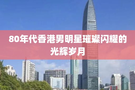 80年代香港男明星璀璨闪耀的光辉岁月