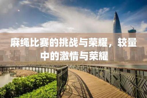 麻绳比赛的挑战与荣耀，较量中的激情与荣耀