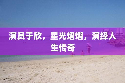 演员于欣，星光熠熠，演绎人生传奇