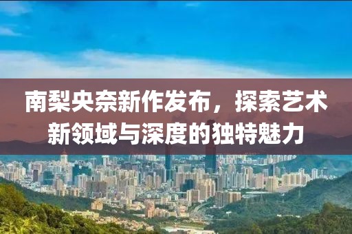 南梨央奈新作发布，探索艺术新领域与深度的独特魅力