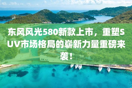 东风风光580新款上市，重塑SUV市场格局的崭新力量重磅来袭！