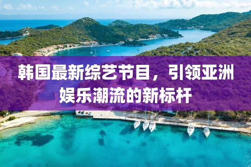 韩国最新综艺节目，引领亚洲娱乐潮流的新标杆