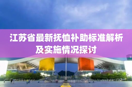 江苏省最新抚恤补助标准解析及实施情况探讨