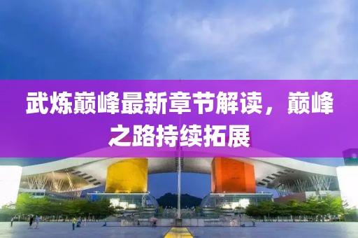 武炼巅峰最新章节解读，巅峰之路持续拓展