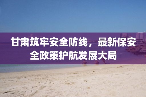 甘肃筑牢安全防线，最新保安全政策护航发展大局