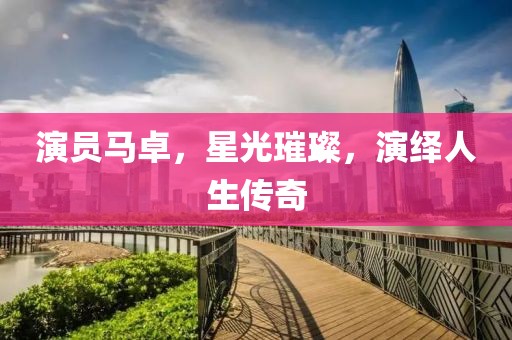 演员马卓，星光璀璨，演绎人生传奇