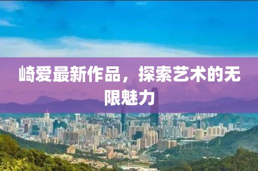 崎爱最新作品，探索艺术的无限魅力