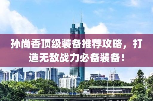 孙尚香顶级装备推荐攻略，打造无敌战力必备装备！