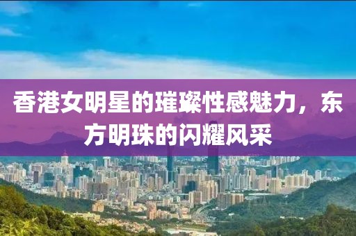 香港女明星的璀璨性感魅力，东方明珠的闪耀风采