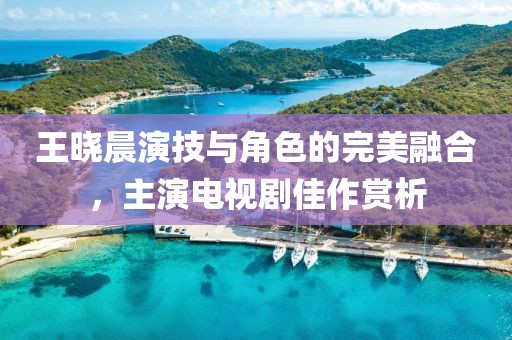 王晓晨演技与角色的完美融合，主演电视剧佳作赏析