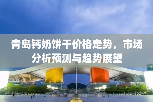 青岛钙奶饼干价格走势，市场分析预测与趋势展望