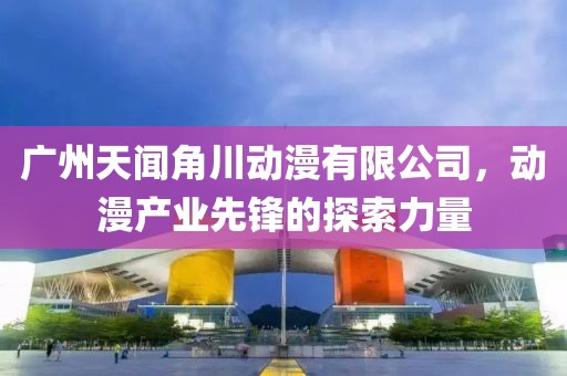 广州天闻角川动漫有限公司，动漫产业先锋的探索力量