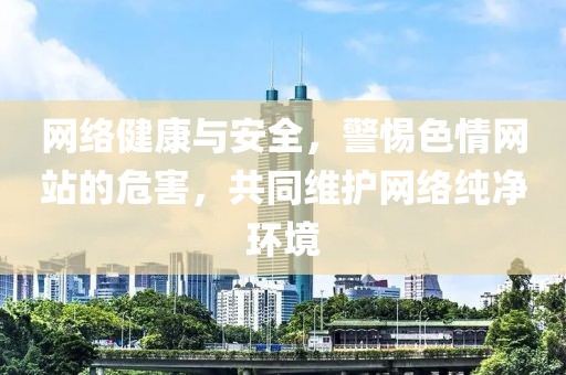 网络健康与安全，警惕色情网站的危害，共同维护网络纯净环境