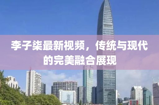 李子柒最新视频，传统与现代的完美融合展现