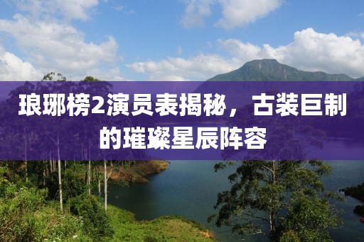 琅琊榜2演员表揭秘，古装巨制的璀璨星辰阵容