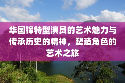 华国锋特型演员的艺术魅力与传承历史的精神，塑造角色的艺术之旅