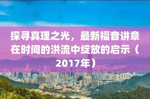 探寻真理之光，最新福音讲章在时间的洪流中绽放的启示（2017年）
