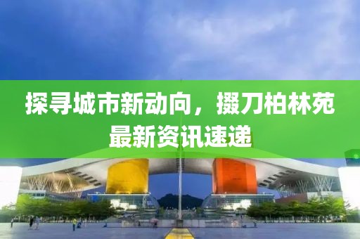 探寻城市新动向，掇刀柏林苑最新资讯速递