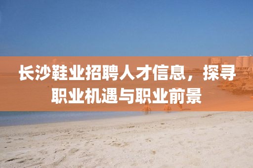 长沙鞋业招聘人才信息，探寻职业机遇与职业前景