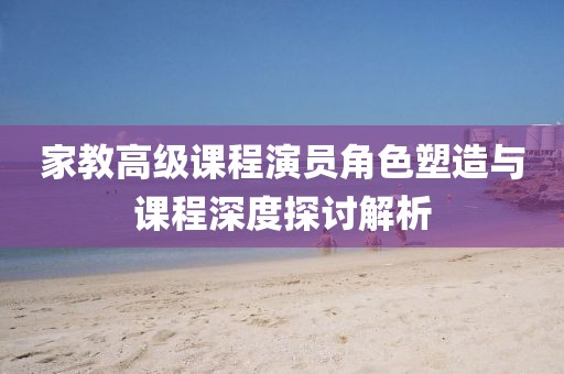 家教高级课程演员角色塑造与课程深度探讨解析