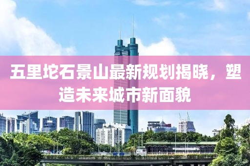 五里坨石景山最新规划揭晓，塑造未来城市新面貌