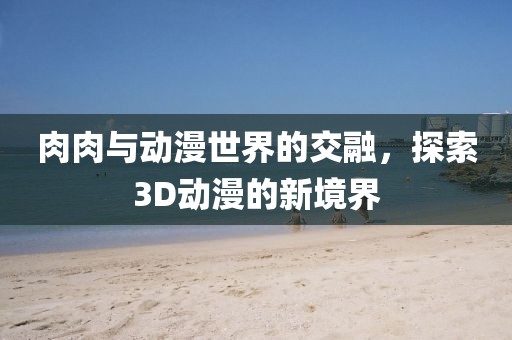 肉肉与动漫世界的交融，探索3D动漫的新境界