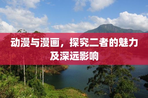 动漫与漫画，探究二者的魅力及深远影响