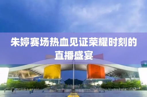 朱婷赛场热血见证荣耀时刻的直播盛宴