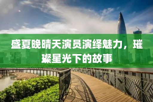 盛夏晚晴天演员演绎魅力，璀璨星光下的故事