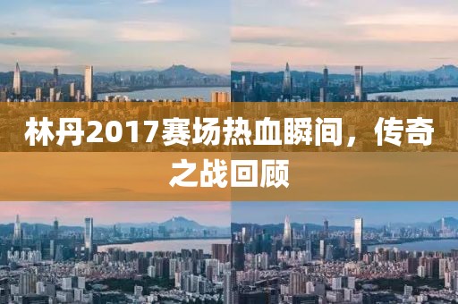 林丹2017赛场热血瞬间，传奇之战回顾