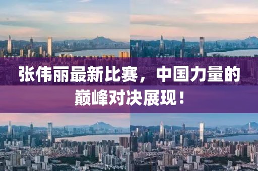 张伟丽最新比赛，中国力量的巅峰对决展现！