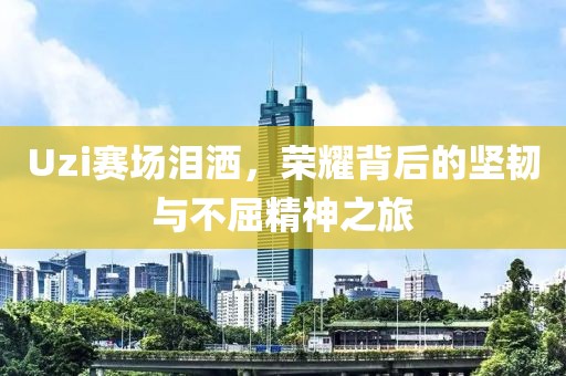 Uzi赛场泪洒，荣耀背后的坚韧与不屈精神之旅