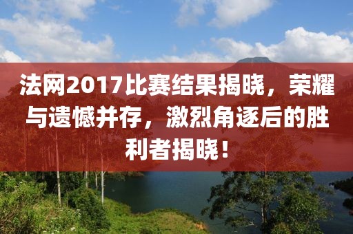法网2017比赛结果揭晓，荣耀与遗憾并存，激烈角逐后的胜利者揭晓！