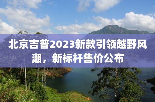 北京吉普2023新款引领越野风潮，新标杆售价公布