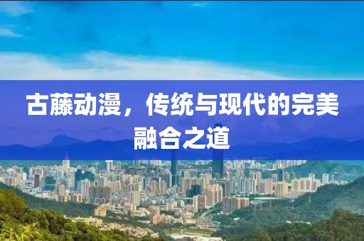 古藤动漫，传统与现代的完美融合之道
