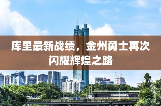库里最新战绩，金州勇士再次闪耀辉煌之路