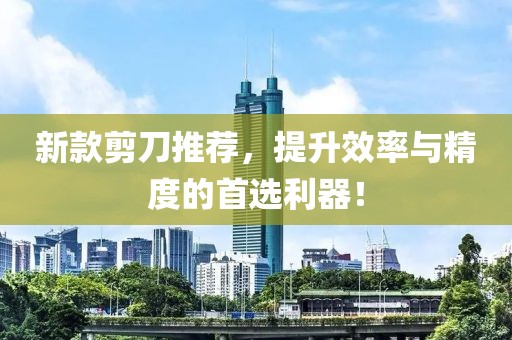 新款剪刀推荐，提升效率与精度的首选利器！