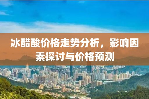 冰醋酸价格走势分析，影响因素探讨与价格预测