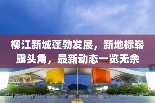柳江新城蓬勃发展，新地标崭露头角，最新动态一览无余