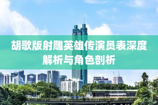 胡歌版射雕英雄传演员表深度解析与角色剖析