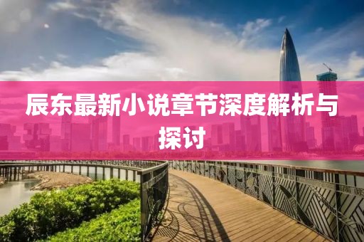 辰东最新小说章节深度解析与探讨