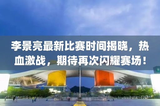 李景亮最新比赛时间揭晓，热血激战，期待再次闪耀赛场！