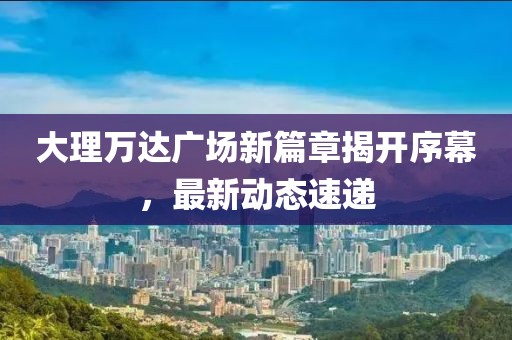大理万达广场新篇章揭开序幕，最新动态速递