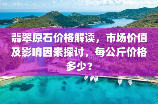 翡翠原石价格解读，市场价值及影响因素探讨，每公斤价格多少？