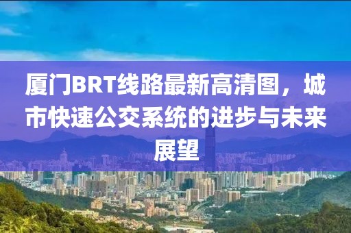 厦门BRT线路最新高清图，城市快速公交系统的进步与未来展望