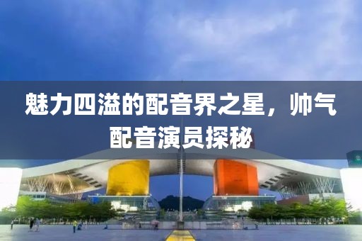 魅力四溢的配音界之星，帅气配音演员探秘